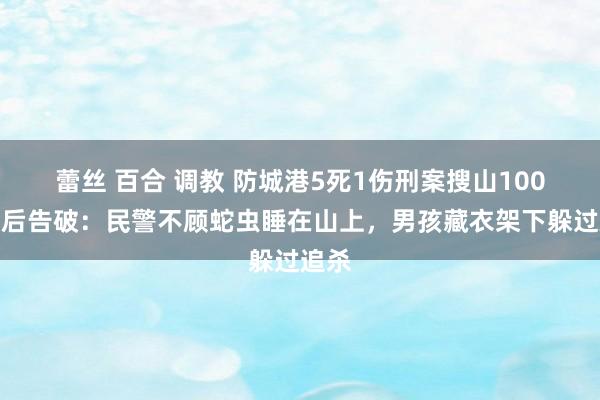 蕾丝 百合 调教 防城港5死1伤刑案搜山100小时后告破：民警不顾蛇虫睡在山上，男孩藏衣架下躲过追杀