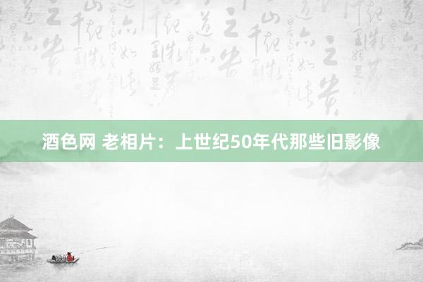 酒色网 老相片：上世纪50年代那些旧影像