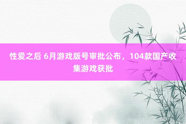 性爱之后 6月游戏版号审批公布，104款国产收集游戏获批