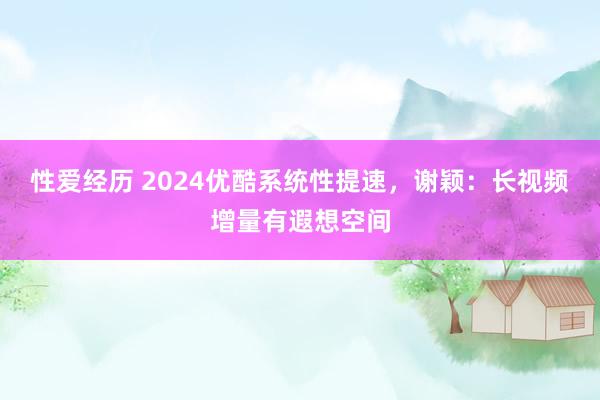 性爱经历 2024优酷系统性提速，谢颖：长视频增量有遐想空间