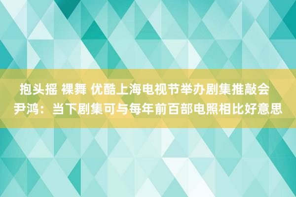 抱头摇 裸舞 优酷上海电视节举办剧集推敲会  尹鸿：当下剧集可与每年前百部电照相比好意思