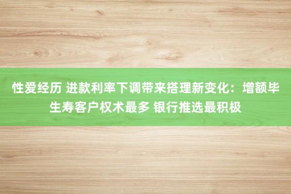 性爱经历 进款利率下调带来搭理新变化：增额毕生寿客户权术最多 银行推选最积极