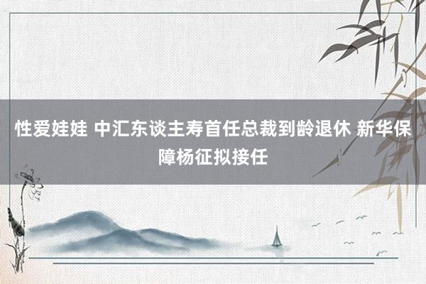 性爱娃娃 中汇东谈主寿首任总裁到龄退休 新华保障杨征拟接任