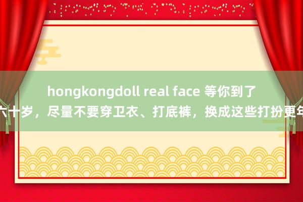 hongkongdoll real face 等你到了五六十岁，尽量不要穿卫衣、打底裤，换成这些打扮更年青