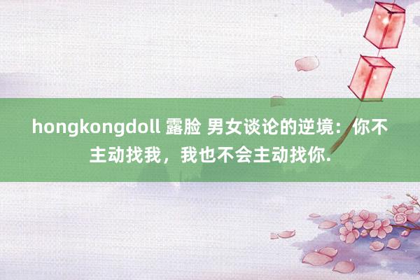 hongkongdoll 露脸 男女谈论的逆境：你不主动找我，我也不会主动找你.