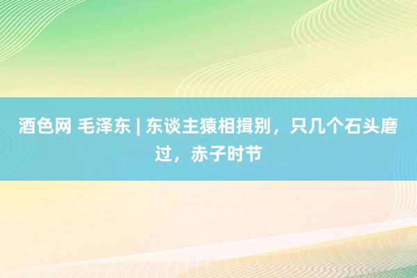 酒色网 毛泽东 | 东谈主猿相揖别，只几个石头磨过，赤子时节