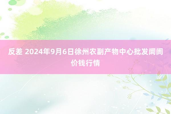 反差 2024年9月6日徐州农副产物中心批发阛阓价钱行情