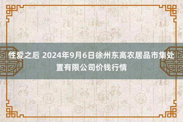 性爱之后 2024年9月6日徐州东高农居品市集处置有限公司价钱行情