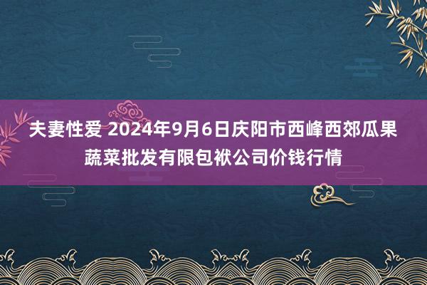 夫妻性爱 2024年9月6日庆阳市西峰西郊瓜果蔬菜批发有限包袱公司价钱行情