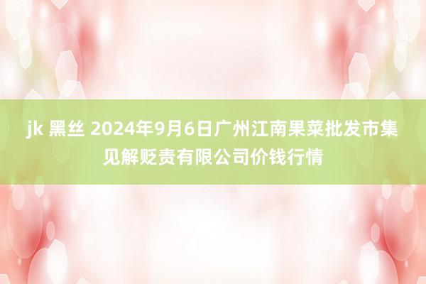 jk 黑丝 2024年9月6日广州江南果菜批发市集见解贬责有限公司价钱行情