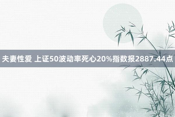 夫妻性爱 上证50波动率死心20%指数报2887.44点