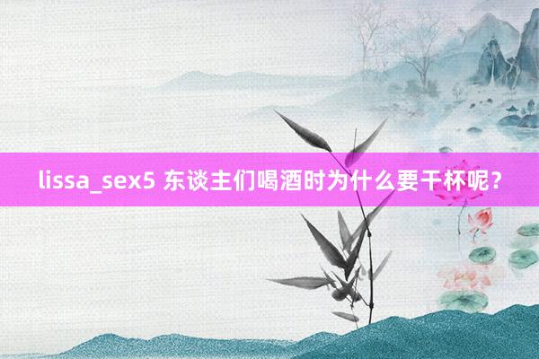 lissa_sex5 东谈主们喝酒时为什么要干杯呢？