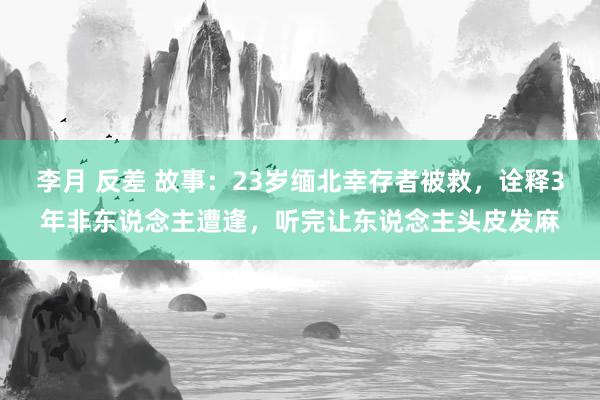 李月 反差 故事：23岁缅北幸存者被救，诠释3年非东说念主遭逢，听完让东说念主头皮发麻