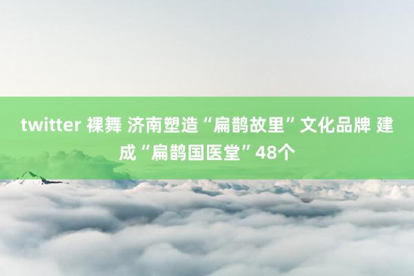 twitter 裸舞 济南塑造“扁鹊故里”文化品牌 建成“扁鹊国医堂”48个