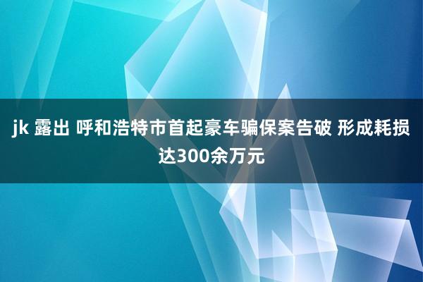 jk 露出 呼和浩特市首起豪车骗保案告破 形成耗损达300余万元