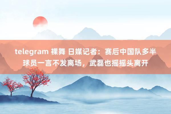 telegram 裸舞 日媒记者：赛后中国队多半球员一言不发离场，武磊也摇摇头离开