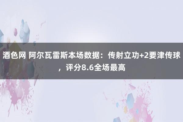 酒色网 阿尔瓦雷斯本场数据：传射立功+2要津传球，评分8.6全场最高