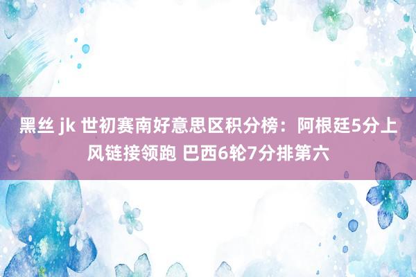 黑丝 jk 世初赛南好意思区积分榜：阿根廷5分上风链接领跑 巴西6轮7分排第六