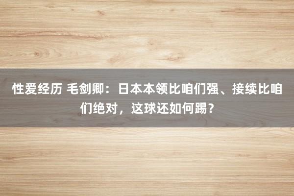 性爱经历 毛剑卿：日本本领比咱们强、接续比咱们绝对，这球还如何踢？