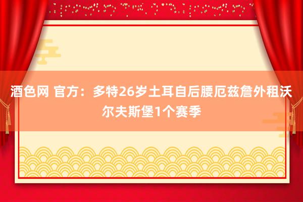 酒色网 官方：多特26岁土耳自后腰厄兹詹外租沃尔夫斯堡1个赛季