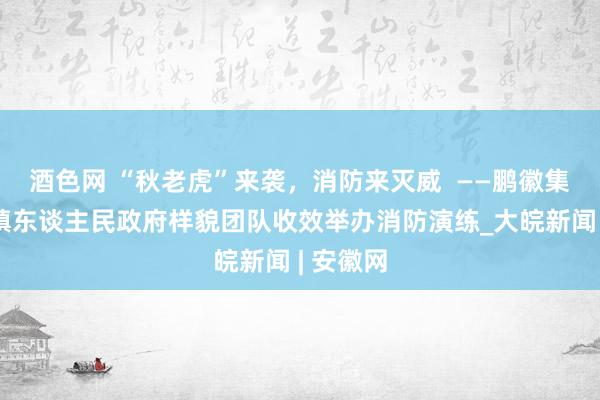 酒色网 “秋老虎”来袭，消防来灭威  ——鹏徽集团井岗镇东谈主民政府样貌团队收效举办消防演练_大皖新闻 | 安徽网