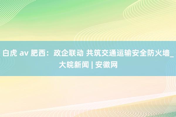 白虎 av 肥西：政企联动 共筑交通运输安全防火墙_大皖新闻 | 安徽网