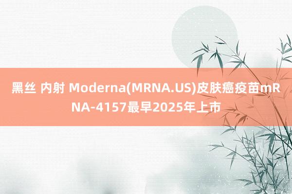 黑丝 内射 Moderna(MRNA.US)皮肤癌疫苗mRNA-4157最早2025年上市