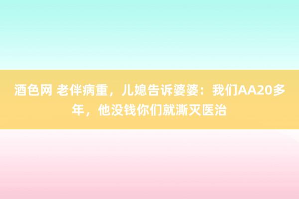 酒色网 老伴病重，儿媳告诉婆婆：我们AA20多年，他没钱你们就澌灭医治