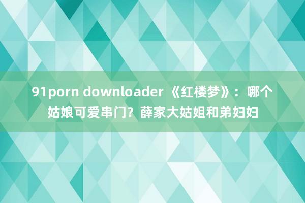 91porn downloader 《红楼梦》：哪个姑娘可爱串门？薛家大姑姐和弟妇妇