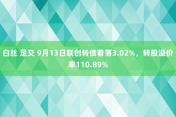 白丝 足交 9月13日联创转债着落3.02%，转股溢价率110.89%