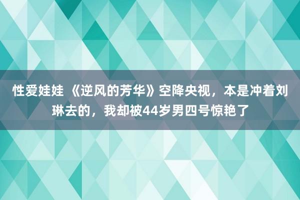 性爱娃娃 《逆风的芳华》空降央视，本是冲着刘琳去的，我却被44岁男四号惊艳了