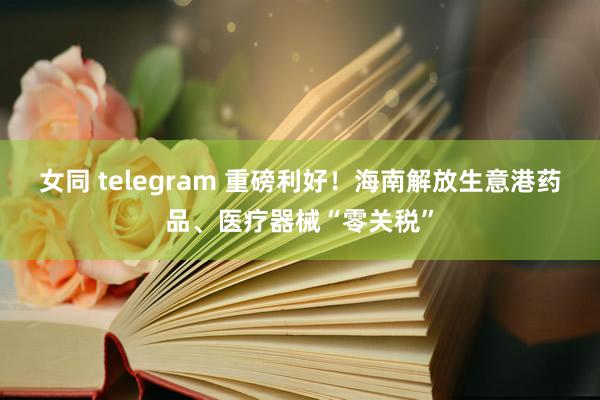 女同 telegram 重磅利好！海南解放生意港药品、医疗器械“零关税”