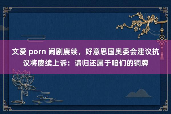 文爱 porn 闹剧赓续，好意思国奥委会建议抗议将赓续上诉：请归还属于咱们的铜牌