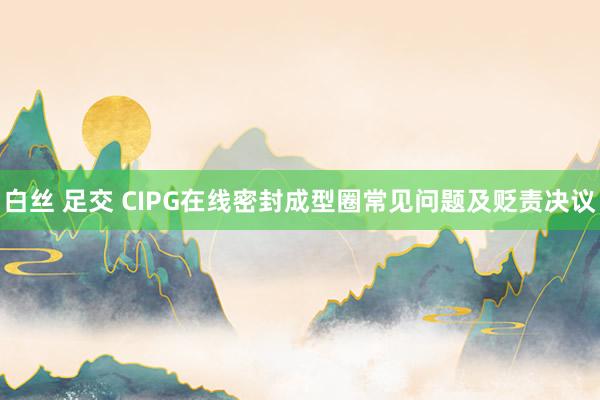 白丝 足交 CIPG在线密封成型圈常见问题及贬责决议