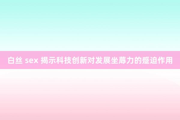 白丝 sex 揭示科技创新对发展坐蓐力的蹙迫作用