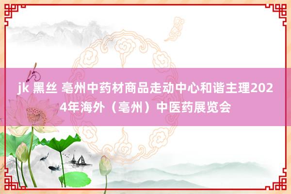 jk 黑丝 亳州中药材商品走动中心和谐主理2024年海外（亳州）中医药展览会