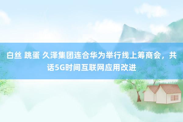 白丝 跳蛋 久泽集团连合华为举行线上筹商会，共话5G时间互联网应用改进