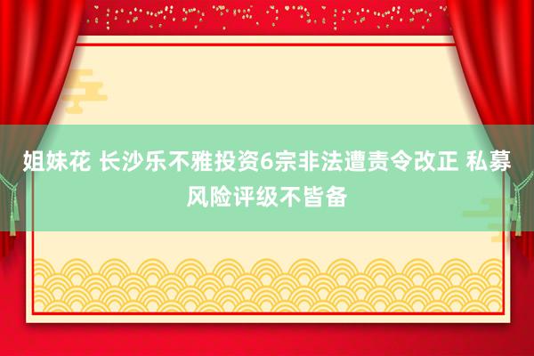 姐妹花 长沙乐不雅投资6宗非法遭责令改正 私募风险评级不皆备