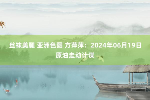 丝袜美腿 亚洲色图 方萍萍：2024年06月19日原油走动计谋