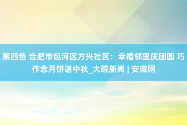 第四色 合肥市包河区方兴社区：幸福邻里庆团圆 巧作念月饼话中秋_大皖新闻 | 安徽网