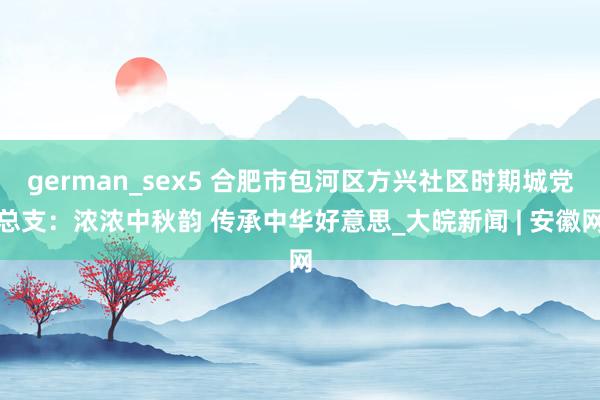 german_sex5 合肥市包河区方兴社区时期城党总支：浓浓中秋韵 传承中华好意思_大皖新闻 | 安徽网