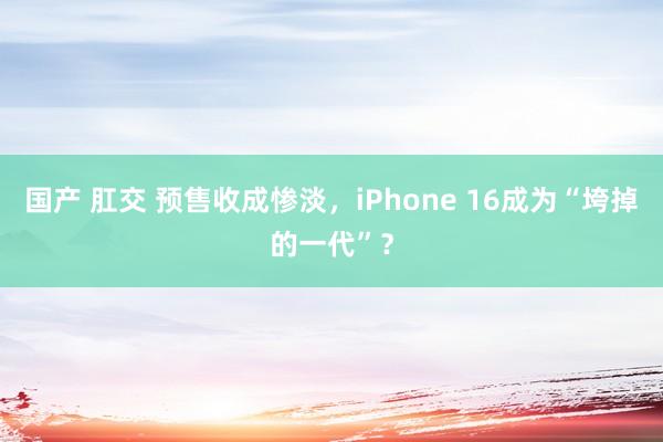 国产 肛交 预售收成惨淡，iPhone 16成为“垮掉的一代”？