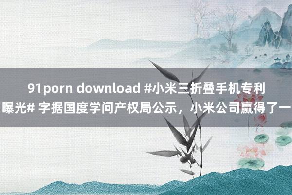 91porn download #小米三折叠手机专利曝光# 字据国度学问产权局公示，小米公司赢得了一