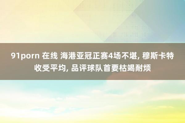 91porn 在线 海港亚冠正赛4场不堪， 穆斯卡特收受平均， 品评球队首要枯竭耐烦