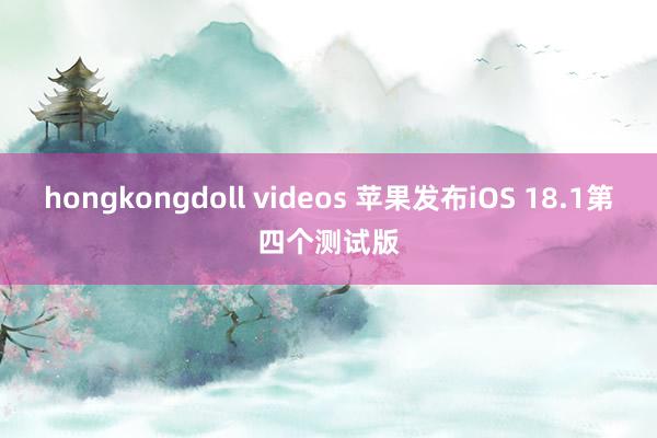 hongkongdoll videos 苹果发布iOS 18.1第四个测试版