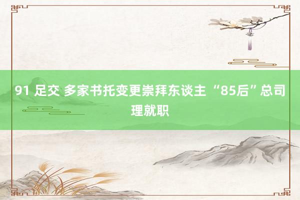 91 足交 多家书托变更崇拜东谈主 “85后”总司理就职