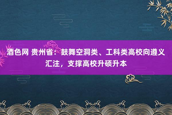 酒色网 贵州省：鼓舞空洞类、工科类高校向遵义汇注，支撑高校升硕升本