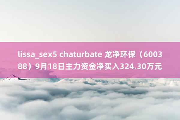 lissa_sex5 chaturbate 龙净环保（600388）9月18日主力资金净买入324.30万元