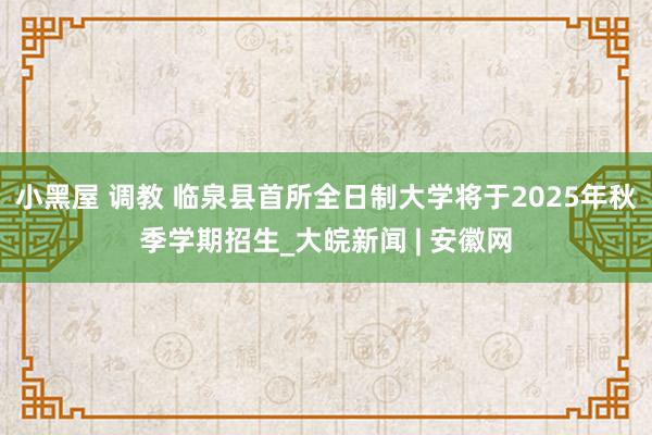 小黑屋 调教 临泉县首所全日制大学将于2025年秋季学期招生_大皖新闻 | 安徽网