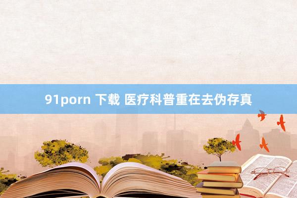 91porn 下载 医疗科普重在去伪存真